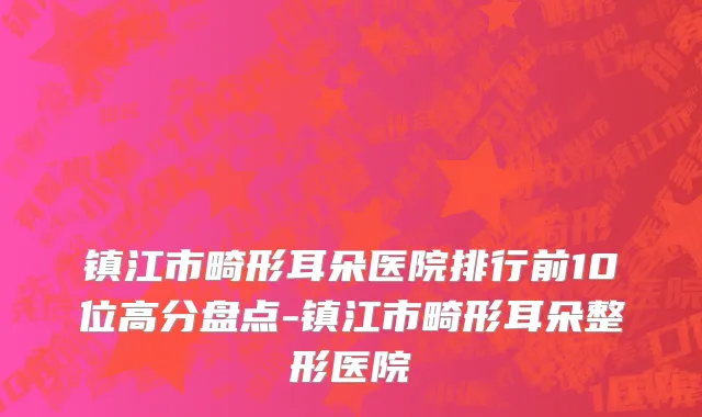 镇江市畸形耳朵医院排行前10位高分盘点-镇江市畸形耳朵整形医院