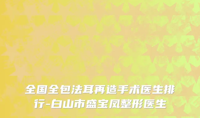 全国全包法耳再造手术医生排行-白山市盛宝凤整形医生