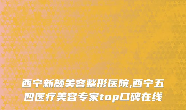 西宁新颜美容整形医院,西宁五四医疗美容专家top口碑在线