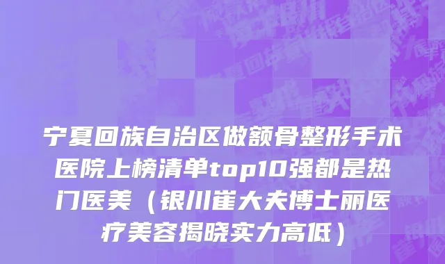 宁夏回族自治区做额骨整形手术医院上榜清单top10强都是热门医美（银川崔大夫博士丽医疗美容揭晓实力高低）