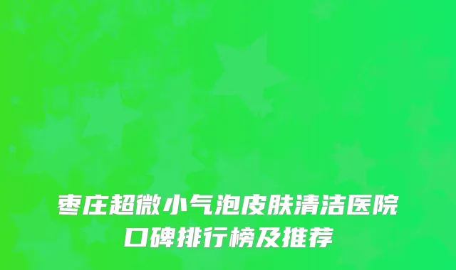 枣庄超微小气泡皮肤清洁医院口碑排行榜及推荐