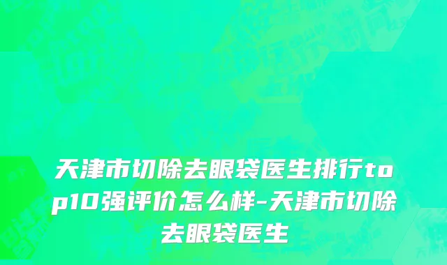 天津市切除去眼袋医生排行top10强评价怎么样-天津市切除去眼袋医生