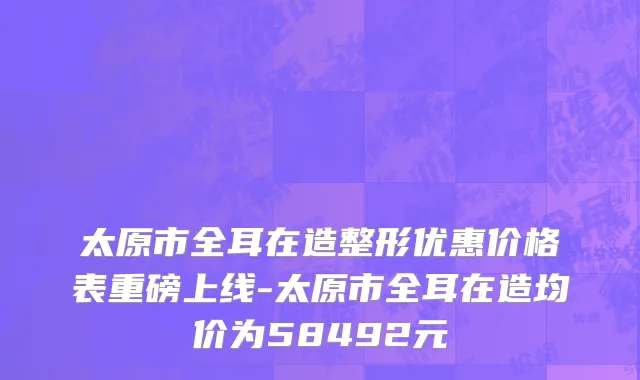 太原市全耳在造整形优惠价格表重磅上线-太原市全耳在造均价为58492元