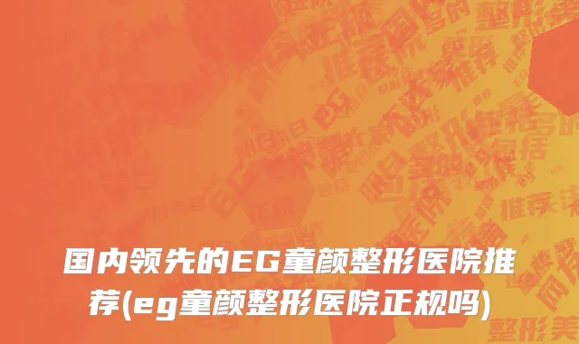 国内领先的EG童颜整形医院推荐(eg童颜整形医院正规吗)