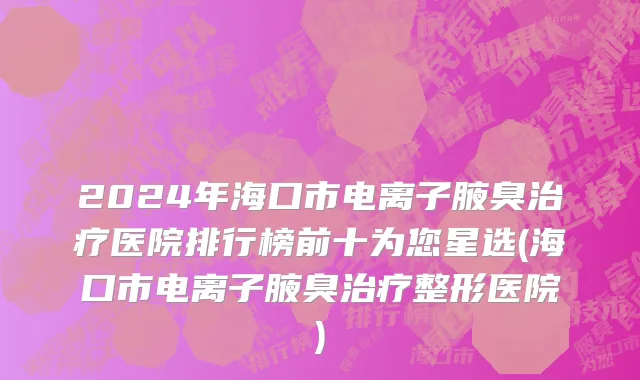 2024年海口市电离子腋臭治疗医院排行榜前十为您星选(海口市电离子腋臭治疗整形医院)