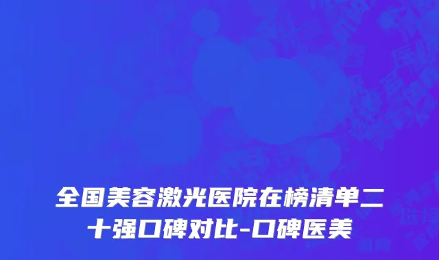 全国美容激光医院在榜清单二十强口碑对比-口碑医美