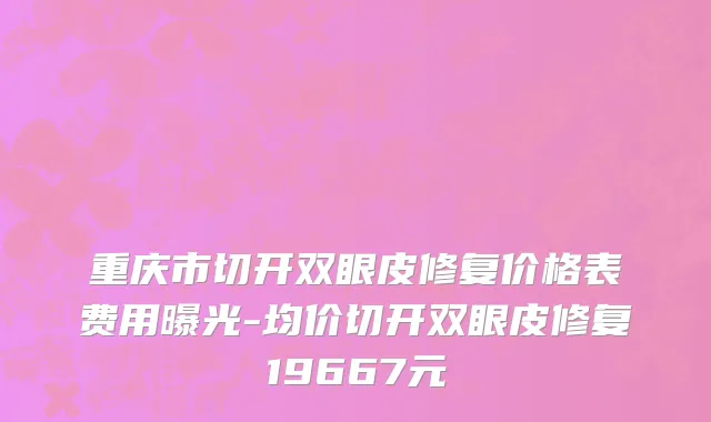 重庆市切开双眼皮修复价格表费用曝光-均价切开双眼皮修复19667元