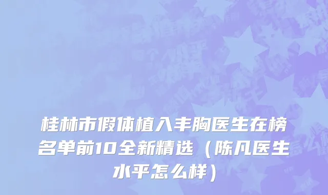 桂林市假体植入丰胸医生在榜名单前10全新精选（陈凡医生水平怎么样）