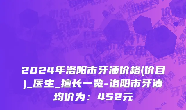 2024年洛阳市牙渍价格(价目)_医生_擅长一览-洛阳市牙渍均价为：452元
