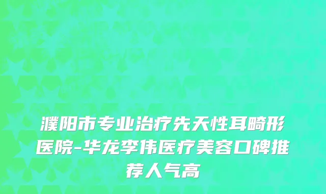濮阳市专业治疗先天性耳畸形医院-华龙李伟医疗美容口碑推荐人气高
