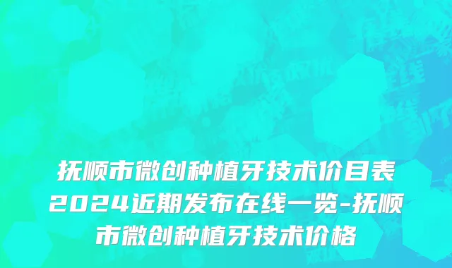 抚顺市微创种植牙技术价目表2024近期发布在线一览-抚顺市微创种植牙技术价格