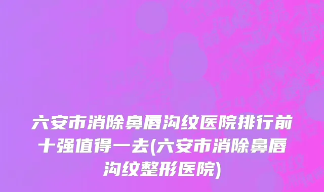 六安市消除鼻唇沟纹医院排行前十强值得一去(六安市消除鼻唇沟纹整形医院)