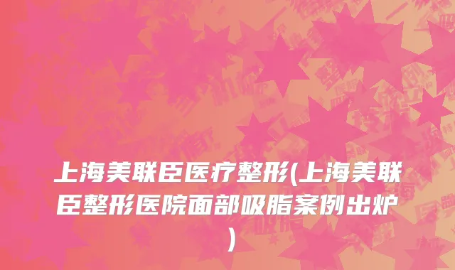 上海美联臣医疗整形(上海美联臣整形医院面部吸脂案例出炉）