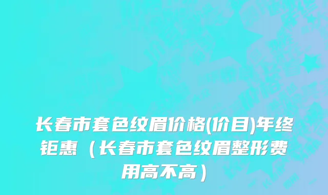 长春市套色纹眉价格(价目)年终钜惠（长春市套色纹眉整形费用高不高）