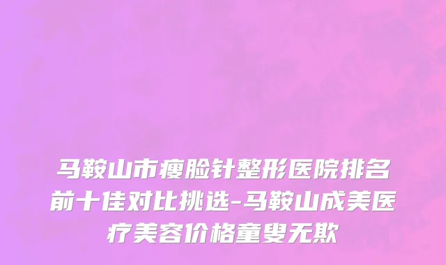 马鞍山市瘦脸针整形医院排名前十佳对比挑选-马鞍山成美医疗美容价格童叟无欺