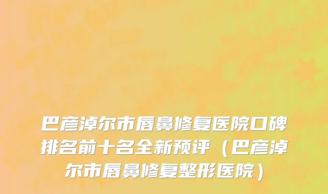 巴彦淖尔市唇鼻修复医院口碑排名前十名全新预评（巴彦淖尔市唇鼻修复整形医院）