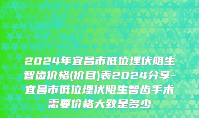 2024年宜昌市低位埋伏阻生智齿价格(价目)表2024分享-宜昌市低位埋伏阻生智齿手术需要价格大致是多少
