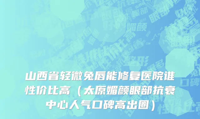 山西省轻微兔唇能修复医院谁性价比高（太原媚颜眼部抗衰中心人气口碑高出圈）