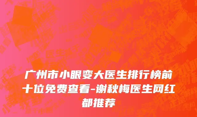广州市小眼变大医生排行榜前十位免费查看-谢秋梅医生网红都推荐