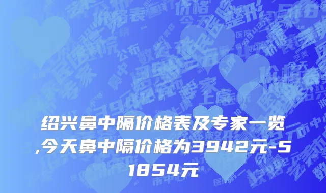 绍兴鼻中隔价格表及专家一览,今天鼻中隔价格为3942元-51854元