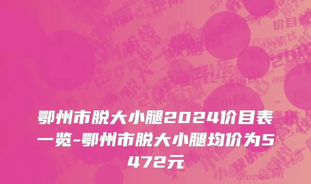 鄂州市脱大小腿2024价目表一览-鄂州市脱大小腿均价为5472元