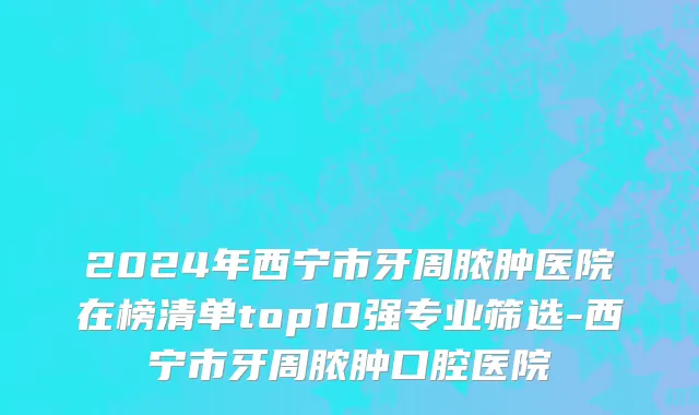 2024年西宁市牙周脓肿医院在榜清单top10强专业筛选-西宁市牙周脓肿口腔医院