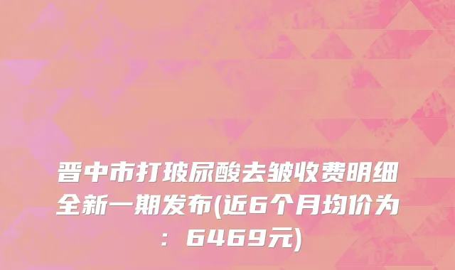 晋中市打玻尿酸去皱收费明细全新一期发布(近6个月均价为：6469元)