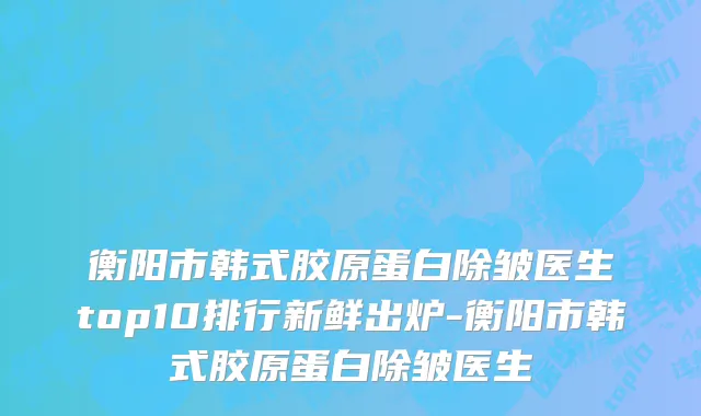 衡阳市韩式胶原蛋白除皱医生top10排行新鲜出炉-衡阳市韩式胶原蛋白除皱医生