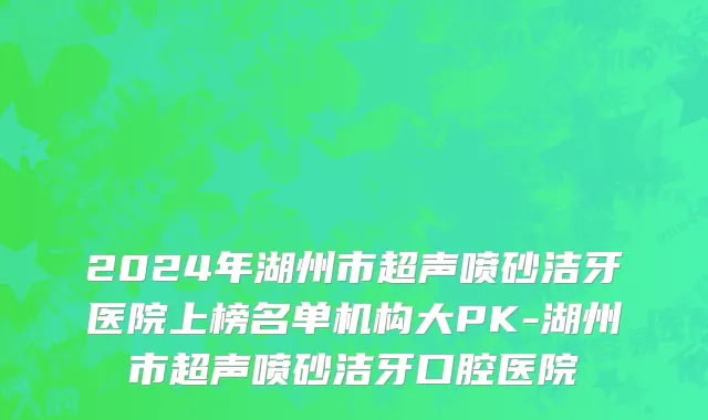 2024年湖州市超声喷砂洁牙医院上榜名单机构大PK-湖州市超声喷砂洁牙口腔医院