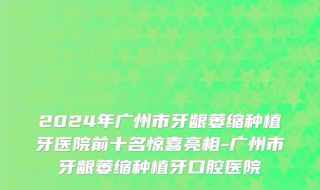 2024年广州市牙龈萎缩种植牙医院前十名惊喜亮相-广州市牙龈萎缩种植牙口腔医院