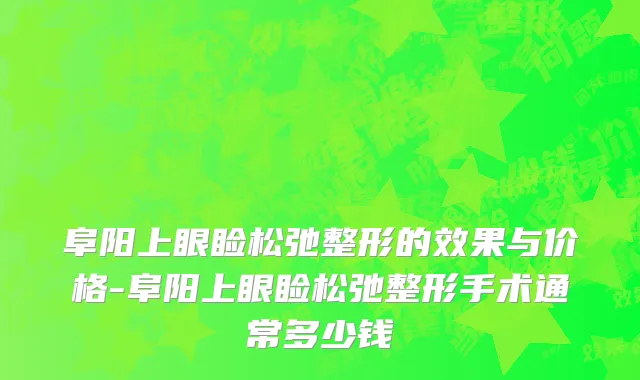 阜阳上眼睑松弛整形的效果与价格-阜阳上眼睑松弛整形手术通常多少钱