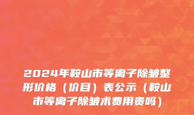 2024年鞍山市等离子除皱整形价格（价目）表公示（鞍山市等离子除皱术费用贵吗）