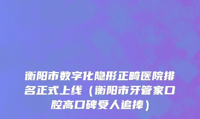 衡阳市数字化隐形正畸医院排名正式上线（衡阳市牙管家口腔高口碑受人追捧）