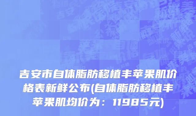 吉安市自体脂肪移植丰苹果肌价格表新鲜公布(自体脂肪移植丰苹果肌均价为：11985元)