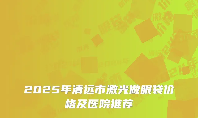 2025年清远市激光做眼袋价格及医院推荐