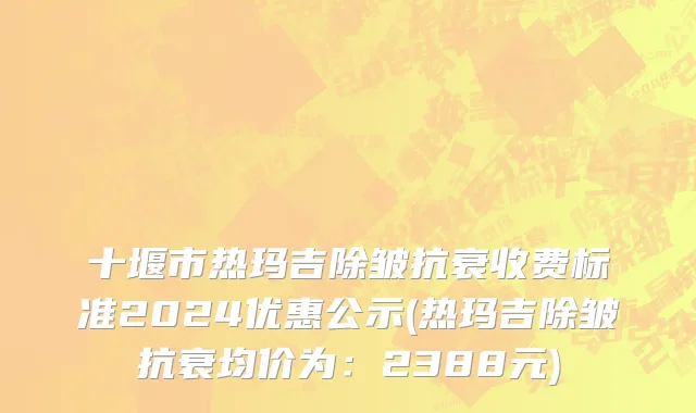 十堰市热玛吉除皱抗衰收费标准2024优惠公示(热玛吉除皱抗衰均价为：2388元)