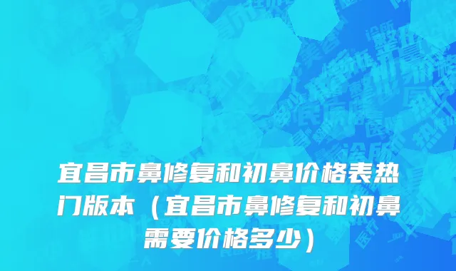 宜昌市鼻修复和初鼻价格表热门版本（宜昌市鼻修复和初鼻需要价格多少）