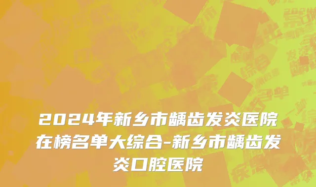 2024年新乡市龋齿发炎医院在榜名单大综合-新乡市龋齿发炎口腔医院