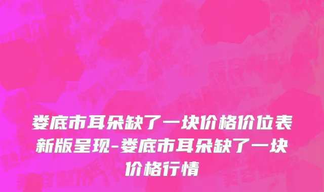 娄底市耳朵缺了一块价格价位表新版呈现-娄底市耳朵缺了一块价格行情