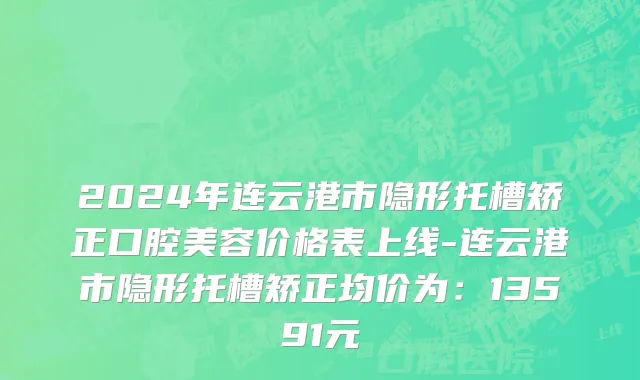 2024年连云港市隐形托槽矫正口腔美容价格表上线-连云港市隐形托槽矫正均价为：13591元