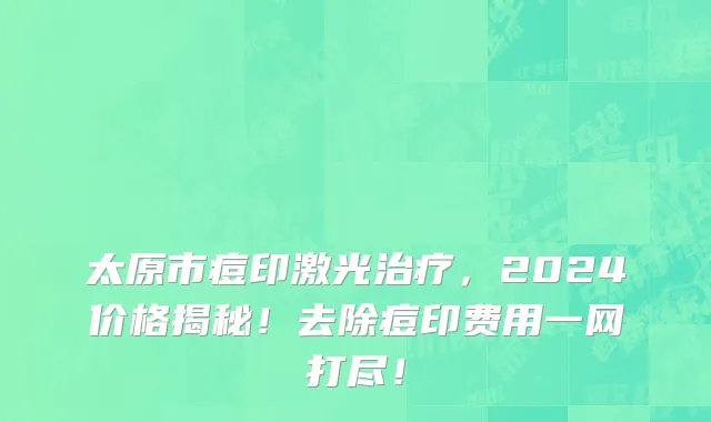 太原市痘印激光治疗，2024价格揭秘！去除痘印费用一网打尽！