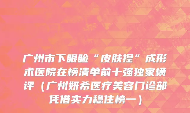 广州市下眼睑“皮肤捏”成形术医院在榜清单前十强独家横评（广州妍希医疗美容门诊部凭借实力稳住榜一）