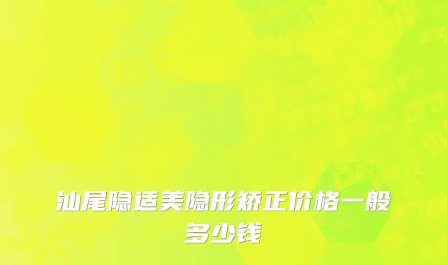 汕尾隐适美隐形矫正价格一般多少钱