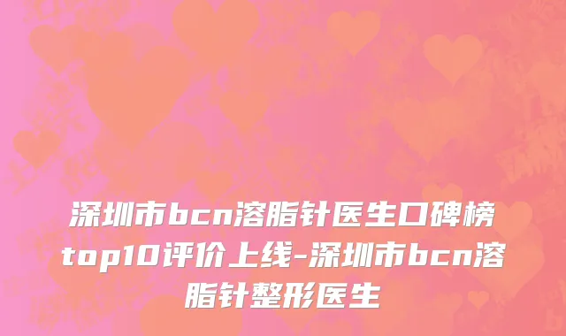 深圳市bcn溶脂针医生口碑榜top10评价上线-深圳市bcn溶脂针整形医生