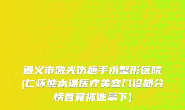 遵义市激光伤疤手术整形医院(仁怀熊本漾医疗美容门诊部分榜首竟被他拿下)