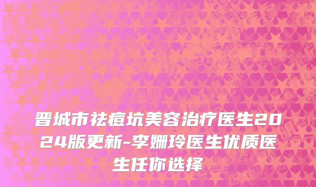 晋城市祛痘坑美容治疗医生2024版更新-李姗玲医生优质医生任你选择