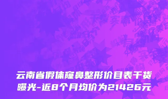 云南省假体窿鼻整形价目表干货曝光-近8个月均价为21426元