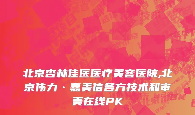 北京杏林佳医医疗美容医院,北京伟力·嘉美信各方技术和审美在线PK