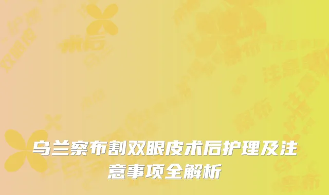 乌兰察布割双眼皮术后护理及注意事项全解析