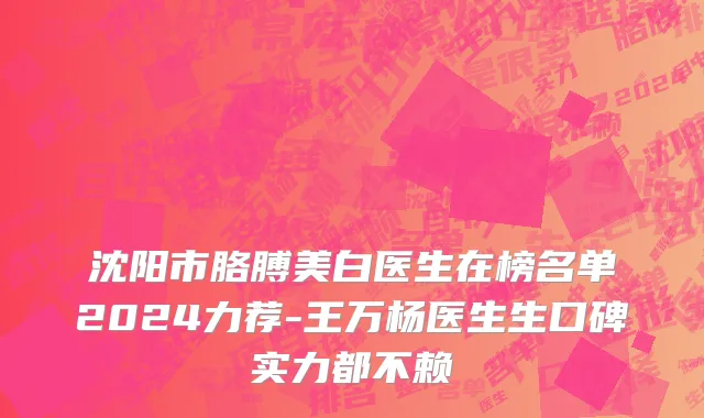 沈阳市胳膊美白医生在榜名单2024力荐-王万杨医生生口碑实力都不赖